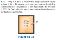 **Problem 3-42**

A rigid container with a volume of 14 L is filled with 10 kg of R-134a at a pressure of 300 kPa. The task is to determine the temperature and total enthalpy in the container. The container is then heated until the pressure reaches 600 kPa. Again, determine the temperature and total enthalpy when the heating is completed.

**Figure P3–42 Explanation:**

The figure depicts a container labeled with the following information:
- R-134a
- Pressure: 300 kPa
- Mass: 10 kg
- Volume: 14 L

There is an arrow labeled "Q" indicating heat being added to the system.