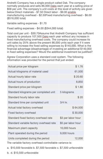 Andretti Company has a single product called Dak. The company
normally produces and sells 86,000 Daks each year at a selling price of
$58 per unit. The company's unit costs at this level of activity are given
below:Direct materials - $7.50 Direct labor - $9.00 ariable
manufacturing overhead - $2.50Fixed manufacturing overhead - $6.00
($516,000 total)
Variable selling expenses - $1.70
Fixed selling expenses - $4.00 ($344,000 total)
Total cost per unit - $30.70Assume that Andretti Company has sufficient
capacity to produce 107,500 Daks each year without any increase in
fixed manufacturing overhead costs. The company could increase its
unit sales by 25% above the present 86,000 units each year if it were
willing to increase the fixed selling expenses by $140,000. What is the
financial advantage (disadvantage) of investing an additional $140,000
in fixed selling expenses? Would the additional investment be justified?
Agnew Corporation uses a standard cost system. The following
information was provided for the period that just ended:
Actual price per kilogram
Actual kilograms of material used
$ 1.76
61,500
$ 20.60
8,850
Actual hourly labor rate
Actual hours of production
Standard price per kilogram
$ 1.80
Standard kilograms per completed unit
5 kilograms
Standard hourly labor rate
$ 20
Standard time per completed unit
3/4 hr.
Actual total factory overhead
$ 64,500
Fixed factory overhead
$ 30,000
Standard fixed factory overhead rate
Standard variable factory overhead rate
Maximum plant capacity
Plant operated during the period
Units completed during the period
$3 per labor hour
$5 per labor hour
10,000 hours
9,000 hours
The variable factory overhead controllable variance is:
12,000
a. $10,500 favorable b. $7,500 favorable c. $7,500 unfavorable
b. d. $10,500 unfavorable