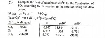 (3)
Compute the heat of reaction at 500°C for the Combustion of
SO₂ according to the reaction to the reaction using the data
below.
SO2(g) + O2(g)
SO3(g)
Take Cp⁰ =a + T +/T² (cal/gmol °C)
AH(29 kcal/kgmol
-70960
SO₂
0₂
SO3
0
-94450
α
6.147
6.732
6.077
Bx10³
13.844
1.505
23.535
xxx10²
-91.03
-1.791
-96.87