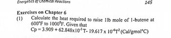 Energetics of Chemical Reactions
Exercises on Chapter 6
(1)
145
Calculate the heat required to raise 11b mole of 1-butene at
600°F to 1000°F. Given that
Cp=3.909 +62.848x10³ T- 19.617 x 106T² (Cal/gmol°C)