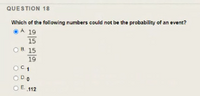 QUESTION 18
Which of the following numbers could not be the probability of an event?
A 19
15
OH 15
19
ODO
OE 112
