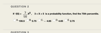 **Question 2**

If \( f(X) = \frac{3}{98} X^2 \), \( 3 < X < 5 \) is a probability function, find the 75th percentile.

- A. 100.5
- B. 3.75
- C. —
- D. 4.65
- E. 2.75