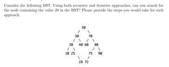 Consider the following BST. Using both recursive and iterative approaches, can you search for
the node containing the value 28 in the BST? Please provide the steps you would take for each
approach.
30
/
1
20
/ \
10 25
50
\
1
70
/
40 60
75
/
28 72
80
90