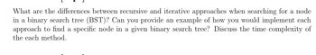 What are the differences between recursive and iterative approaches when searching for a node
in a binary search tree (BST)? Can you provide an example of how you would implement each
approach to find a specific node in a given binary search tree? Discuss the time complexity of
the each method.