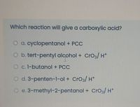 Which reaction will give a carboxylic acid?
O a. cyclopentanol + PCC
O b. tert-pentyl alcohol + CrO3/ H*
O c. 1-butanol + PCC
O d. 3-penten-1-ol + CrO3/ H*
e. 3-methyl-2-pentanol + Cro3/ H*
