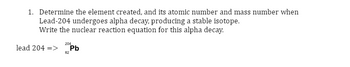 1. Determine the element created, and its atomic number and mass number when
Lead-204 undergoes alpha decay, producing a stable isotope.
Write the nuclear reaction equation for this alpha decay.
lead 204 =>
204
82
Pb