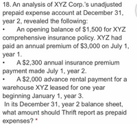 18. An analysis of XYZ Corp.'s unadjusted
prepaid expense account at December 31,
year 2, revealed the following:
An opening balance of $1,500 for XYZ
comprehensive insurance policy. XYZ had
paid an annual premium of $3,000 on July 1,
year 1.
A $2,300 annual insurance premium
payment made July 1, year 2.
A $2,000 advance rental payment for a
warehouse XYZ leased for one year
beginning January 1, year 3.
In its December 31, year 2 balance sheet,
what amount should Thrift report as prepaid
expenses? *
