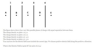 A
1
B
•
2
C
3
D
4
E
The figure above shows four very thin parallel planes of charge with equal separation between them.
The charge density on plate 1 is 5 0.
The charge density on plate 2 is 20.
The charge density on plate 3 is -4 0.
The charge density on plate 4 is -3 0.
Your answers for the electric field must include the correct sign. We choose positive electric field along the positive x-direction.
What is the Electric Field at point B? (in units of o/ε₂)