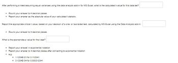 After performing a t-test assuming equal variances using the data analysis add-in for MS Excel, what is the calculated t-value for this data set?
.
Round your answer to 4 decimal places.
Report your answer as the absolute value of your calculated t statistic.
Report the appropriate critical t value, based on your decision of a one- or two-tailed test, calculated by MS Excel using the Data Analysis add-in.
Round your answer to 4 decimal places.
What is the appropriate p value for the t-test?
Report your
in
notation
Report your answer to 4 decimal places after converting to exponential notation
. e.g.
0
1.1234E-01 for 0.112341
3.1234E-04 for 0.000312341