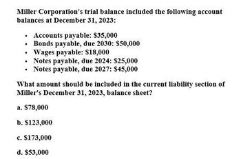 Miller Corporation's trial balance included the following account
balances at December 31, 2023:
⚫ Accounts payable: $35,000
.
Bonds payable, due 2030: $50,000
Wages payable: $18,000
⚫ Notes payable, due 2024: $25,000
⚫ Notes payable, due 2027: $45,000
What amount should be included in the current liability section of
Miller's December 31, 2023, balance sheet?
a. $78,000
b. $123,000
c. $173,000
d. $53,000