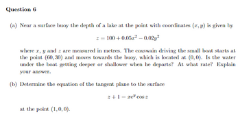 Question 6
(a) Near a surface buoy the depth of a lake at the point with coordinates (x, y) is given by
z = 100+ 0.05z² -0.02y²
where x, y and z are measured in metres. The coxswain driving the small boat starts at
the point (60, 30) and moves towards the buoy, which is located at (0,0). Is the water
under the boat getting deeper or shallower when he departs? At what rate? Explain
your answer.
(b) Determine the equation of the tangent plane to the surface
z+1=re" cos z
at the point (1,0,0).