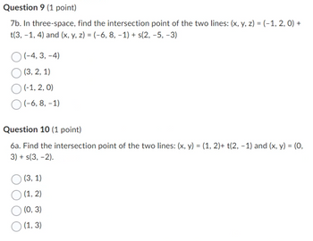 Question 9 (1 point)
7b. In three-space, find the intersection point of the two lines: (x, y, z) = (-1, 2,0)+
t(3, -1, 4) and (x, y, z) = (-6, 8, -1) + s(2, -5, -3)
(-4,3,-4)
(3,2,1)
(-1, 2, 0)
(-6,8,-1)
Question 10 (1 point)
6a. Find the intersection point of the two lines: (x, y) = (1, 2)+ t(2, -1) and (x, y) = (0,
3) + s(3, -2).
(3, 1)
(1,2)
(0, 3)
(1, 3)