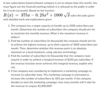 A new subscription based software company is set to release later this month. You
must figure out the financial workings before it is released to the public in order
for it to be successful. Based on the function
R(x) = 375x0.25x² + 1000 √√x solve the tasks given
with detailed work and explanations given.
1. The company has a target capacity to handle up to 2500 subscribers per
month. Determine the number of subscribers the company should aim for
to maximize the monthly revenue. What is the maximum revenue in
dollars?
2. Find the number of subscribers (in thousands) the company should aim for
to achieve the highest revenue, up to their capacity of 3000 subscribers per
month. Then, determine whether this revenue point is an absolute
maximum or a local maximum, using calculus terminology.
3. Find the number of subscribers (in thousands) that the company must
acquire in order to achieve a marginal revenue of $250 per subscriber. If
the revenue function never achieves this marginal revenue, explain why
not.
4. If the company was considering to implement a marketing campaign to
increase its subscriber base. The marketing campaign is estimated to
increase the number of subscribers by 10% per month. If the company
decides to start the marketing campaign, how many months will it take for
the revenue to surpass $1,000,000?