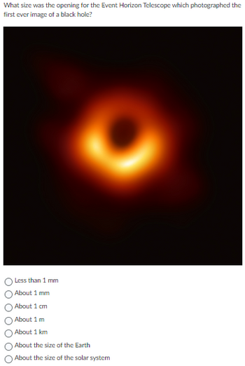 What size was the opening for the Event Horizon Telescope which photographed the
first ever image of a black hole?
Less than 1 mm
About 1 mm
About 1 cm
About 1 m
About 1 km
About the size of the Earth
About the size of the solar system