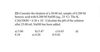 22) Consider the titration of a 50.00 mL sample of 0.200 M
benzoic acid with 0.200 M NaOH (aq., 25 °C). The K
CH,COOH = 6.30 x 10*. Calculate the pH of the solution
after 25.00 mL NAOH has been added.
b) 5.47
e) 4.20
c) 6.65
f) 9.42
a) 3.86
d)
8.34
