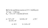 26) For the equilibrium reaction at 25 °C: Fe(OH),(s) ó
Fe2*(aq) + 2 OH (aq),
K, = 1.61 x 10-14. Calculate JG°in kJ.
sp
a) –7.87 x 104
d) 2.45 x 10
b) 8.00 x 10'
c) 78.7
е) -45.3
f) -2.43 х 103
