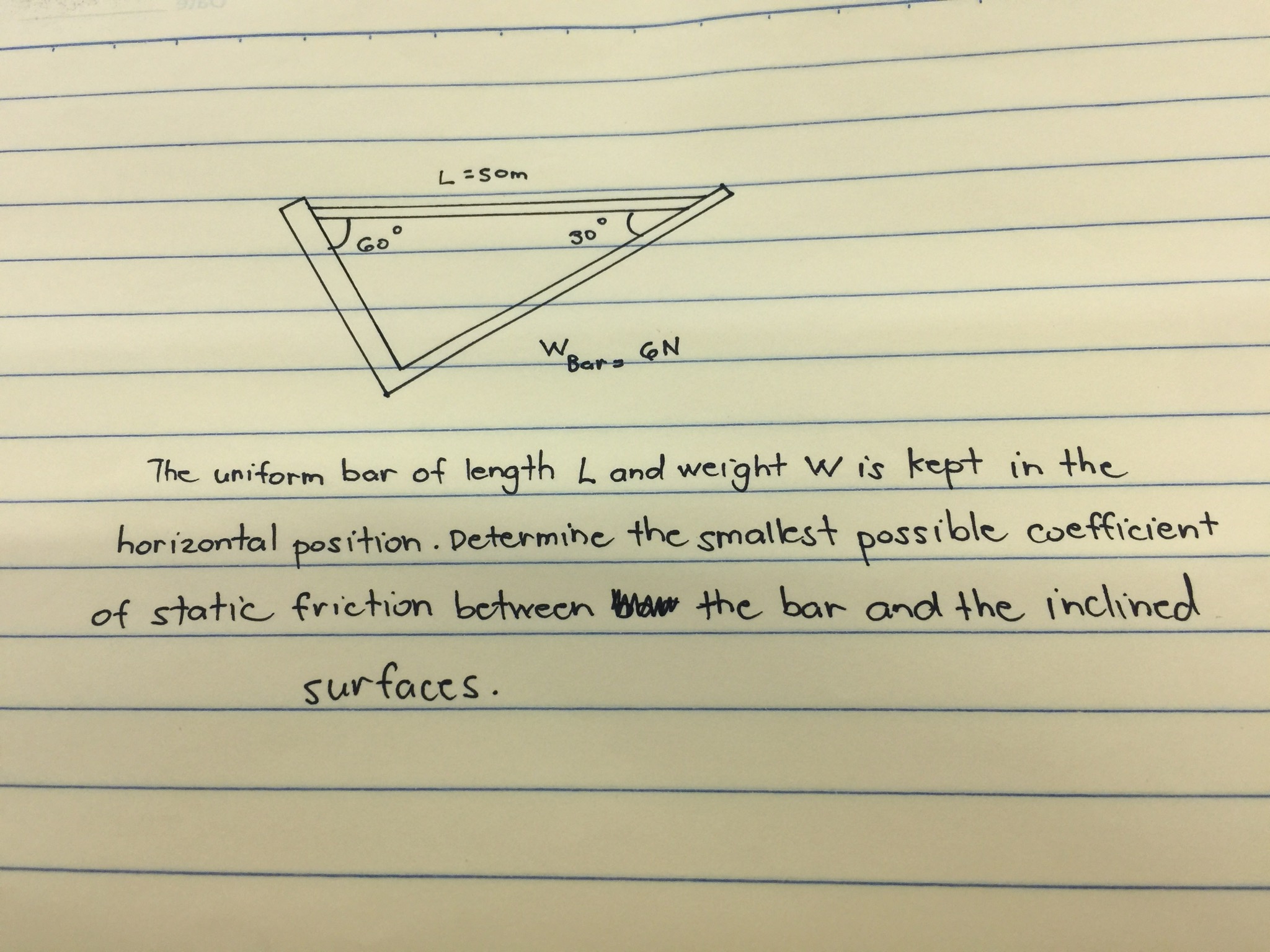 L SOm
Go
30°
W.
Bars N
7he uniform bar of length L and weight W is kept in the
horizontal position. Determihe the smallest possible coefficient
of static friction betwecn baw the bar and the inclined
surfaccs.
