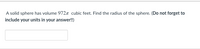 A solid sphere has volume 972r cubic feet. Find the radius of the sphere. (Do not forget to
include your units in your answer!)
