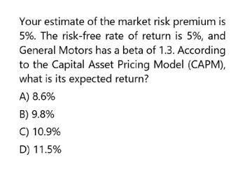 Your estimate of the market risk premium is
5%. The risk-free rate of return is 5%, and
General Motors has a beta of 1.3. According
to the Capital Asset Pricing Model (CAPM),
what is its expected return?
A) 8.6%
B) 9.8%
C) 10.9%
D) 11.5%