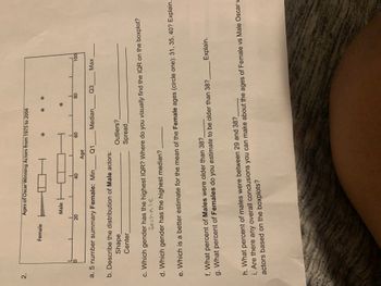 2.
Ages of Oscar Winning Actors from 1975 to 2004
CH
Male H
4
20
40
a. 5 number summary Female: Min
Q1
Q3_
Max
b. Describe the distribution of Male actors:
Shape
Outliers?
Spread
Center
c. Which gender has the highest IQR? Where do you visually find the IQR on the boxplot?
female
d. Which gender has the highest median?
e. Which is a better estimate for the mean of the Female ages (circle one): 31, 35, 40? Explain.
f. What percent of Males were older than 38?
g. What percent of Females do you estimate to be older than 38?
Explain.
h. What percent of males were between 29 and 38?
i. Are there any overall conclusions you can make about the ages of Female vs Male Oscar v
actors based on the boxplots?
Female
Age
60
Median
80
100
