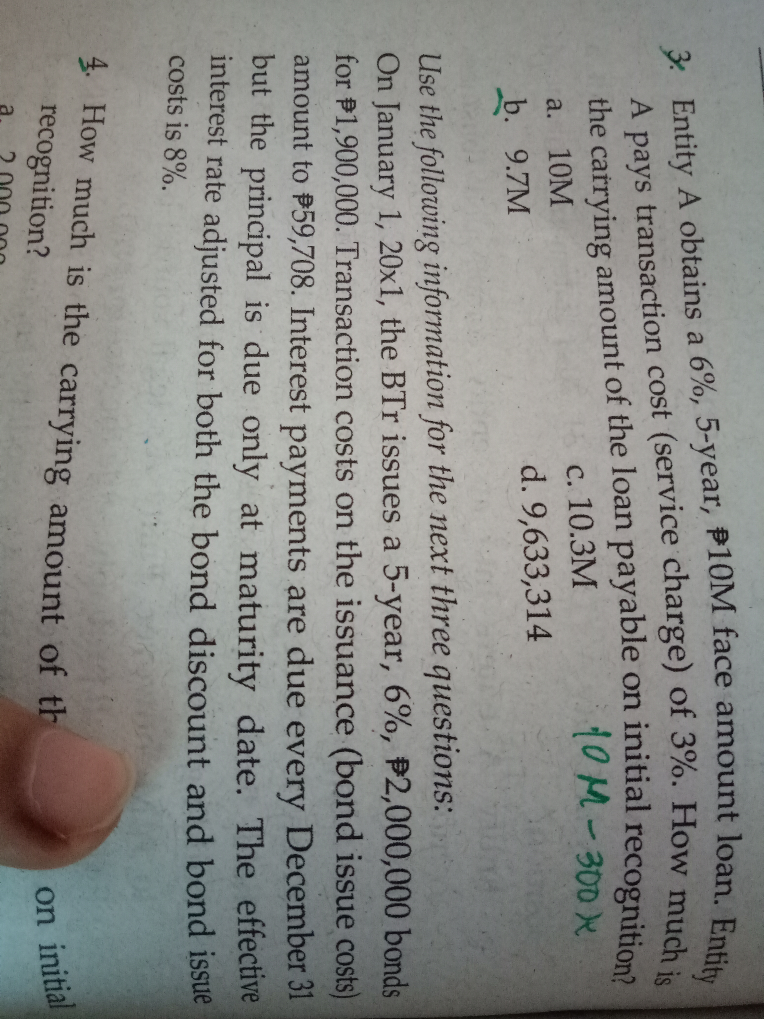 ntity
3 Entity A obtains a 6%, 5-year, P10M face amount loạn B.
A pays transaction cost (service charge) of 3%. How much
the carrying amount of the loan payable on initial recognition
10M-300x
с. 10.3М
a. 10M
d. 9,633,314
b. 9.7M
Use the following information for the next three questions:
On January 1, 20x1, the BTr issues a 5-year, 6%, P2,000,000 bonds
for P1,900,000. Transaction costs on the issuance (bond issue costs)
amount to P59,708. Interest payments are due every December 31
but the principal is due only at maturity date. The effective
interest rate adjusted for both the bond discount and bond issue
costs is 8%.
4. How much is the carrying amount of th
recognition?
on initial
a.
3 A a 6%, face Entity
