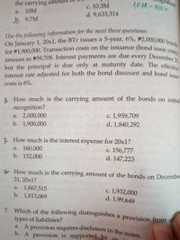 amount to P59,708. Interest payments are due every December 31
On January 1, 20x1, the BTr issues a 5-year, 6%, P2,000,000 bonds
interest rate adjusted for both the bond discount and bond issue
for P1,900,000. Transaction costs on the issuance (bond issue costs)
A provision requires disclosure in the notes.
с. 10.3М
d. 9,633,314
hition?
10M-300x
but the principal is due only at maturity date. The effective
the carrying amo
a. 10M
b. 9.7М
Use the following information for the next three questions:
Costs)
December
due
amount to P59,708. Interest payments are
but the principal is due only at maturity date. The effect
interest rate adjusted for both the bond discount and bond ie
every
31
costs is 8%.
4. How much is the carrying amount of the bonds on initial
recognition?
a. 2,000,000
b. 1,900,000
c. 1,959,709.
d. 1,840,292
How much is the interest expense for 20x1?
c. 156,777
d. 147,223
a. 160,000
b. 152,000
6 How much is the carrying amount of the bonds on December
31, 20x1?
a. 1,867,515
b. 1,813,069
c. 1,932,000
d. 1,99,649
с.
7. Which of the following distinguishes a provision from of
types of liabilities?
a. A provision requires disclosure in the notes
b. A provision is supported by an
