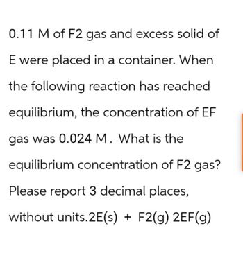 0.11 M of F2 gas and excess solid of
E were placed in a container. When
the following reaction has reached
equilibrium, the concentration of EF
gas was 0.024 M. What is the
equilibrium concentration of F2 gas?
Please report 3 decimal places,
without units.2E(s) + F2(g) 2EF(g)