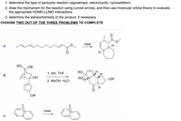 1. determine the type of pericyclic reaction (sigmatropic, electrocyclic, cycloaddition)
2. draw the mechanism for the reaction using curved arrows, and then use molecular orbital theory to evaluate
the appropriate HOMO-LUMO interactions
3. determine the stereochemistry of the product, if necessary
CHOOSE TWO OUT OF THE THREE PROBLEMS TO COMPLETE
heat
A
RO,
LOR
КН, THF
RO,
в
-OH
ROH
...OR'
2. МеОн, Н,о
OR'
heat
