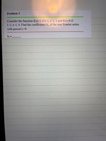 Problem 3
Consider the function f(x)=1 if 0<x< 1 and f(x)=0 if
1 < x < 4. Find the coefficients bn of the sine Fourier series
with period L=8.
bn=