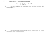 Consider the curve C given in parametric equations as
t(t – 1)2
In (4ť² + 1)
C :
for t e R.
(a)
corresponding to t = 2.
Find the the tangent line and the normal line to the curve at the point of the curve
(b)
points at which it has a horizontal tangent line.
Find the points on the curve at which the curve has a vertical tangent line, and the
2.
