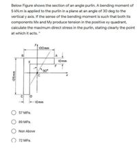 Below Figure shows the section of an angle purlin. A bending moment of
5 kN.m is applied to the purlin in a plane at an angle of 30 deg to the
vertical y axis. If the sense of the bending moment is such that both its
components Mx and My produce tension in the positive xy quadrant,
calculate the maximum direct stress in the purlin, stating clearly the point
at which it acts. *
100 mm
E
10mm
30
C D
-10mm
57 MPa.
89 MPa.
Non Above
O 72 MPa.
125mm
