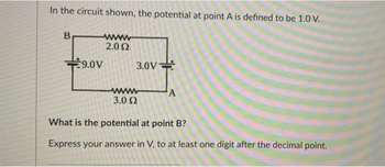 In the circuit shown, the potential at point A is defined to be 1.0 V.
B
€9.0V
2.092
3.0V
3.0 2
A
What is the potential at point B?
Express your answer in V, to at least one digit after the decimal point.