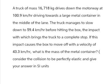 A truck of mass 16,718 kg drives down the motorway at
100.9 km/hr driving towards a large metal container in
the middle of the lane. The truck manages to slow
down to 59.4 km/hr before hitting the box, the impact
with which brings the truck to a complete stop. If this
impact causes the box to move off with a velocity of
43.3 km/hr, what is the mass of the metal container? (
consider the collision to be perfectly elastic and give
your answer in Sl units