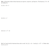 Q2: (a) Determine which of these functions are injective, surjective, and bijective. The function f : R →R
are defined by
(i) f(x) = 2r + 1
(ii) f(x) = e"
(iii) f(x) = r* – 3r
(b) Let f and g both be functions from reals to reals. Let f(r) = 2x – 3 and g(r) = 3r – 4. Define what
is ((fo g) o f).
%3D
