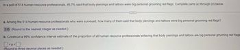 In a poll of 514 human resource professionals, 45.7% said that body piercings and tattoos were big personal grooming red flags. Complete parts (a) through (d) below.
a. Among the 514 human resource professionals who were surveyed, how many of them said that body piercings and tattoos were big personal grooming red flags?
235 (Round to the nearest integer as needed.)
b. Construct a 99% confidence interval estimate of the proportion of all human resource professionals believing that body piercings and tattoos are big personal grooming red flags
<p<
(Round to three decimal places as needed.)