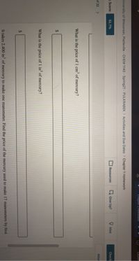 Chapter I Hömewor
Lauren
Iniversity of Wisconsin, Platteville - CHEM 1140 - Spring21 - PULKRABEK > Activities and Due Dates > Chapter 1 Homework
t Score:
Resources
x Give Up?
O Hint
Check
92.7%
Atter
of 32
<>
What is the price of 1 cm of mercury?
24
What is the price of 1 in of mercury?
It takes 2.400 in³ of mercury to make one manometer. Find the price of the mercury used to make 17 manometers by first
