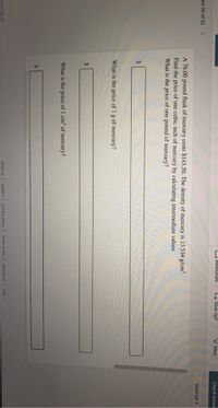 O Rēsources
Lx Give Up?
Hint
Check Answ
on 30 of 32
<>
Attempt 3
A 76.00 pound flask of mercury costs $143.50. The density of mercury is 13.534 g/cm³.
Find the price of one cubic inch of mercury by calculating intermediate values.
What is the price of one pound of mercury?
What is the price of 1 g of mercury?
%24
What is the price of 1 cm of mercury?
24
about us
privacy policy terms of use
contact us
help
careers
Learning, Inc
