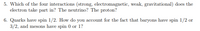 5. Which of the four interactions (strong, electromagnetic, weak, gravitational) does the
electron take part in? The neutrino? The proton?
6. Quarks have spin 1/2. How do you account for the fact that baryons have spin 1/2 or
3/2, and mesons have spin 0 or 1?
