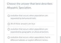 Choose the answer that best describes
Allopatric Speciation.
evolution that occurs when populations are
separated by behavioral traits.
All of these answers are true
O evolution that occurs when populations are
separated by geographic or physical barriers.
O evolution that occurs when populations live in
different habitats or exploit different niches.