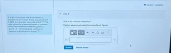 A length of aluminum wire is connected to a
precision 10.00-V power supply, and a current of
0.4212 A is precisely measured at 23.5 °C. The
wire is placed in a new environment of unknown
temperature where the measured current is
0.3758 A. The temperature coefficient of
resistivity of aluminum is 0.00429 (°C) -¹
Part A
What is the unknown temperature?
Express your answer using three significant figures.
T=
Submit
G| ΑΣΦ
Request Answer
?
°C
Review I Constants