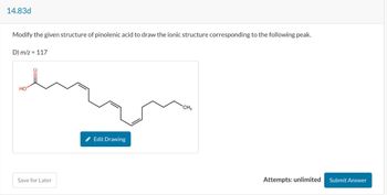 14.83d
Modify the given structure of pinolenic acid to draw the ionic structure corresponding to the following peak.
D) m/z = 117
HO
Save for Later
Edit Drawing
CH3
Attempts: unlimited Submit Answer