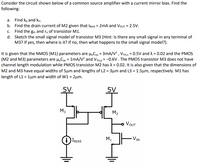 Consider the circuit shown below of a common source amplifier with a current mirror bias. Find the
following:
a. Find kp and kn.
b. Find the drain current of M2 given that IBIAS = 2mA and VouT = 2.5V.
c. Find the gm and r. of transistor M1.
d. Sketch the small signal model of transistor M3 (Hint: Is there any small signal in any terminal of
M3? If yes, then where is it? If no, then what happens to the small signal model?).
It is given that the NMOS (M1) parameters are H,Con = 3mA/V? , VTH,n = 0.5V and A = 0.02 and the PMOS
(M2 and M3) parameters are µ.Cox = 1mA/V? and VTH,p = -0.6V. The PMOS transistor M3 does not have
channel length modulation while PMOS transistor M2 has A = 0.02. It is also given that the dimensions of
M2 and M3 have equal widths of 5µm and lengths of L2 = 3µm and L3 = 1.5µm, respectively. M1 has
length of L1 = 1µm and width of W1 = 2µm.
5V
5V
M3
M2
VOUT
VIN
M1
IBIAS
