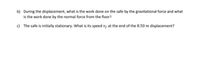 b) During the displacement, what is the work done on the safe by the gravitational force and what
is the work done by the normal force from the floor?
c) The safe is initially stationary. What is its speed v, at the end of the 8.50 m displacement?
