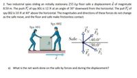 2. Two industrial spies sliding an initially stationary 255 kg floor safe a displacement d of magnitude
8.50 m. The push F of spy 001 is 12 N at an angle of 30° downward from the horizontal. The pull F, of
spy 002 is 10 N at 40° above the horizontal. The magnitudes and directions of these forces do not change
as the safe move, and the floor and safe make frictionless contact.
Spy 002
Spy 001
Safe
40.0°
30.0°
F.
a) What is the net work done on the safe by forces and during the displacement?
