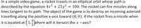 In a simple video game, a rocket travels in an elliptical orbit whose path is
described by the equation 4x² + 25y2 = 100. The rocket can fire missiles along
lines tangent to its path. The object of the game is to destroy an incoming asteroid
travelling along the positive x-axis toward (0, 0). If the rocket fires a missile when
8
it is located at (3, where will it itersect the x -axis?
