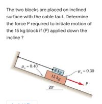 The two blocks are placed on inclined
surface with the cable taut. Determine
the force P required to initiate motion of
the 15 kg block if (P) applied down the
incline ?
H= 0.40
8 kg
H, = 0.30
15 kg
20°
