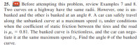 25. D Before attempting this problem, review Examples 7 and 8.
Two curves on a highway have the same radii. However, one is un-
banked and the other is banked at an angle 0. A car can safely travel
along the unbanked curve at a maximum speed vo under conditions
when the coefficient of static friction between the tires and the road
is µ, = 0.81. The banked curve is frictionless, and the car can nego-
tiate it at the same maximum speed v,. Find the angle 0 of the banked
curve.
