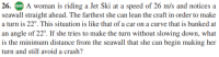 26. Go A woman is riding a Jet Ski at a speed of 26 m/s and notices a
seawall straight ahead. The farthest she can lean the craft in order to make
a turn is 22°. This situation is like that of a car on a curve that is banked at
an angle of 22°. If she tries to make the turn without slowing down, what
is the minimum distance from the seawall that she can begin making her
turn and still avoid a crash?
