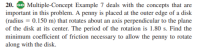 20. Go Multiple-Concept Example 7 deals with the concepts that are
important in this problem. A penny is placed at the outer edge of a disk
(radius = 0.150 m) that rotates about an axis perpendicular to the plane
of the disk at its center. The period of the rotation is 1.80 s. Find the
minimum coefficient of friction necessary to allow the penny to rotate
along with the disk.
