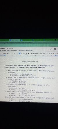 Propert es Rev x
E Pypor Fulkers x
E Pypor Fulkers x
O Mal -Fukersx Thomas, Gebri x
nent/d/1gQ-IsBbucwMOGIVPUnbTx13fvoW_HIOYBH70iemw3bw/edit
view #2
☆回
Is Add-ons Help Accessibility
Last edit was 2 minutes ago
Courior New -
- 12 +
BIUA
田回-
=- 三 : =-E E
Properties Review #2
T-=Instructions: Select the best answer, by highlighting your
chosen answer, to complete the following questions.
1. Mass divided by volume is the formula for which physical
property?
a. Weight
b. Density
which tYpe of properties include color, shape, size, and
e Conductivity
d. None of the above
state of matter?
a Physical property
6. Chemical property
3. which of the following is a chemical property of a
substance?
a. Densily
b. Color
4. Which physical property is a size dependent property?
a. Mass
b. Weight
5. which physical property is a size independent property?
a. Color
b. Mass
C. Mass
d. Reacts with acid
C. Volume
d. AIl of the above
c. Boiling point
d. Both b and c
